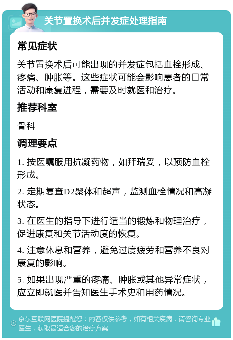 关节置换术后并发症处理指南 常见症状 关节置换术后可能出现的并发症包括血栓形成、疼痛、肿胀等。这些症状可能会影响患者的日常活动和康复进程，需要及时就医和治疗。 推荐科室 骨科 调理要点 1. 按医嘱服用抗凝药物，如拜瑞妥，以预防血栓形成。 2. 定期复查D2聚体和超声，监测血栓情况和高凝状态。 3. 在医生的指导下进行适当的锻炼和物理治疗，促进康复和关节活动度的恢复。 4. 注意休息和营养，避免过度疲劳和营养不良对康复的影响。 5. 如果出现严重的疼痛、肿胀或其他异常症状，应立即就医并告知医生手术史和用药情况。