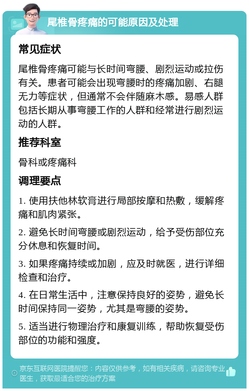 尾椎骨疼痛的可能原因及处理 常见症状 尾椎骨疼痛可能与长时间弯腰、剧烈运动或拉伤有关。患者可能会出现弯腰时的疼痛加剧、右腿无力等症状，但通常不会伴随麻木感。易感人群包括长期从事弯腰工作的人群和经常进行剧烈运动的人群。 推荐科室 骨科或疼痛科 调理要点 1. 使用扶他林软膏进行局部按摩和热敷，缓解疼痛和肌肉紧张。 2. 避免长时间弯腰或剧烈运动，给予受伤部位充分休息和恢复时间。 3. 如果疼痛持续或加剧，应及时就医，进行详细检查和治疗。 4. 在日常生活中，注意保持良好的姿势，避免长时间保持同一姿势，尤其是弯腰的姿势。 5. 适当进行物理治疗和康复训练，帮助恢复受伤部位的功能和强度。