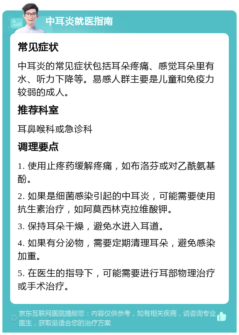 中耳炎就医指南 常见症状 中耳炎的常见症状包括耳朵疼痛、感觉耳朵里有水、听力下降等。易感人群主要是儿童和免疫力较弱的成人。 推荐科室 耳鼻喉科或急诊科 调理要点 1. 使用止疼药缓解疼痛，如布洛芬或对乙酰氨基酚。 2. 如果是细菌感染引起的中耳炎，可能需要使用抗生素治疗，如阿莫西林克拉维酸钾。 3. 保持耳朵干燥，避免水进入耳道。 4. 如果有分泌物，需要定期清理耳朵，避免感染加重。 5. 在医生的指导下，可能需要进行耳部物理治疗或手术治疗。