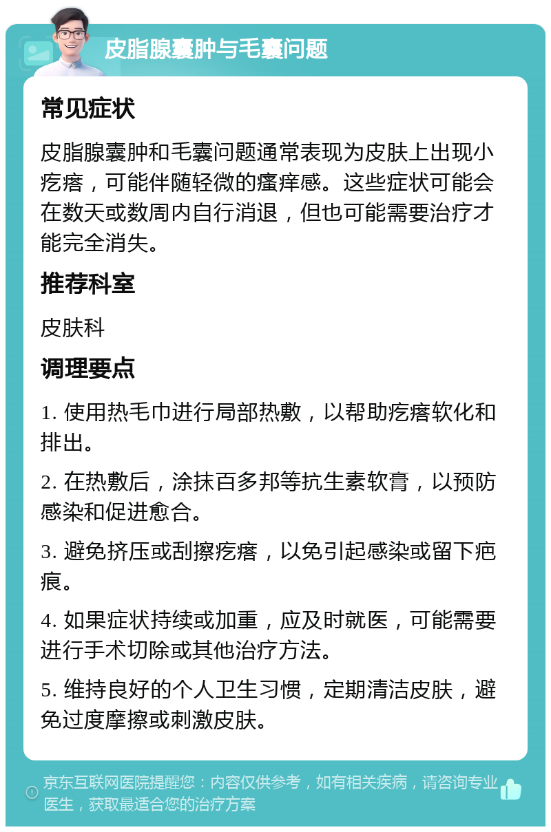 皮脂腺囊肿与毛囊问题 常见症状 皮脂腺囊肿和毛囊问题通常表现为皮肤上出现小疙瘩，可能伴随轻微的瘙痒感。这些症状可能会在数天或数周内自行消退，但也可能需要治疗才能完全消失。 推荐科室 皮肤科 调理要点 1. 使用热毛巾进行局部热敷，以帮助疙瘩软化和排出。 2. 在热敷后，涂抹百多邦等抗生素软膏，以预防感染和促进愈合。 3. 避免挤压或刮擦疙瘩，以免引起感染或留下疤痕。 4. 如果症状持续或加重，应及时就医，可能需要进行手术切除或其他治疗方法。 5. 维持良好的个人卫生习惯，定期清洁皮肤，避免过度摩擦或刺激皮肤。