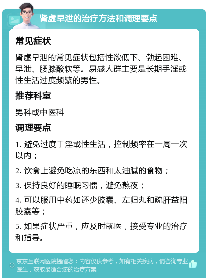 肾虚早泄的治疗方法和调理要点 常见症状 肾虚早泄的常见症状包括性欲低下、勃起困难、早泄、腰膝酸软等。易感人群主要是长期手淫或性生活过度频繁的男性。 推荐科室 男科或中医科 调理要点 1. 避免过度手淫或性生活，控制频率在一周一次以内； 2. 饮食上避免吃凉的东西和太油腻的食物； 3. 保持良好的睡眠习惯，避免熬夜； 4. 可以服用中药如还少胶囊、左归丸和疏肝益阳胶囊等； 5. 如果症状严重，应及时就医，接受专业的治疗和指导。