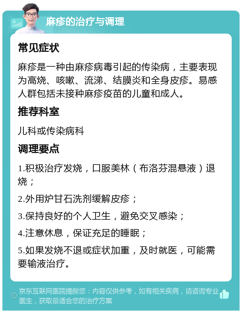 麻疹的治疗与调理 常见症状 麻疹是一种由麻疹病毒引起的传染病，主要表现为高烧、咳嗽、流涕、结膜炎和全身皮疹。易感人群包括未接种麻疹疫苗的儿童和成人。 推荐科室 儿科或传染病科 调理要点 1.积极治疗发烧，口服美林（布洛芬混悬液）退烧； 2.外用炉甘石洗剂缓解皮疹； 3.保持良好的个人卫生，避免交叉感染； 4.注意休息，保证充足的睡眠； 5.如果发烧不退或症状加重，及时就医，可能需要输液治疗。