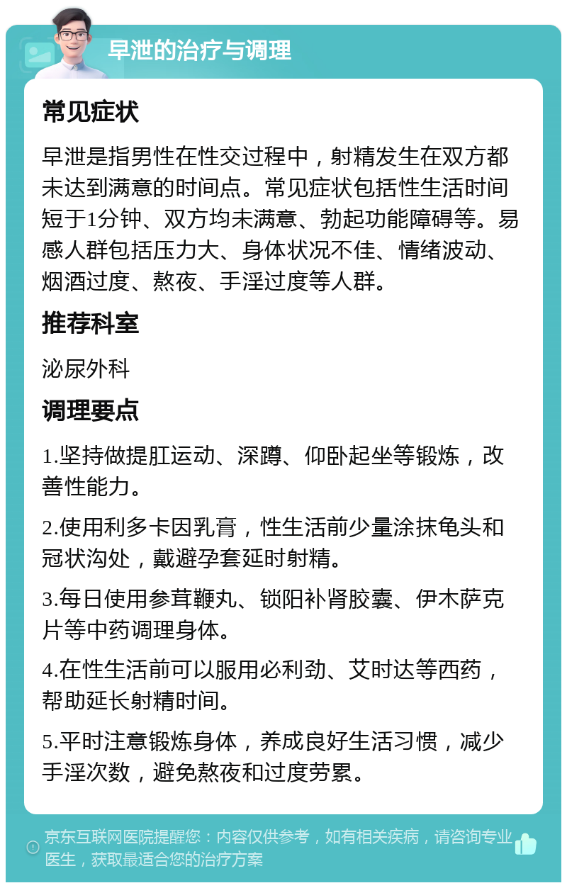 早泄的治疗与调理 常见症状 早泄是指男性在性交过程中，射精发生在双方都未达到满意的时间点。常见症状包括性生活时间短于1分钟、双方均未满意、勃起功能障碍等。易感人群包括压力大、身体状况不佳、情绪波动、烟酒过度、熬夜、手淫过度等人群。 推荐科室 泌尿外科 调理要点 1.坚持做提肛运动、深蹲、仰卧起坐等锻炼，改善性能力。 2.使用利多卡因乳膏，性生活前少量涂抹龟头和冠状沟处，戴避孕套延时射精。 3.每日使用参茸鞭丸、锁阳补肾胶囊、伊木萨克片等中药调理身体。 4.在性生活前可以服用必利劲、艾时达等西药，帮助延长射精时间。 5.平时注意锻炼身体，养成良好生活习惯，减少手淫次数，避免熬夜和过度劳累。