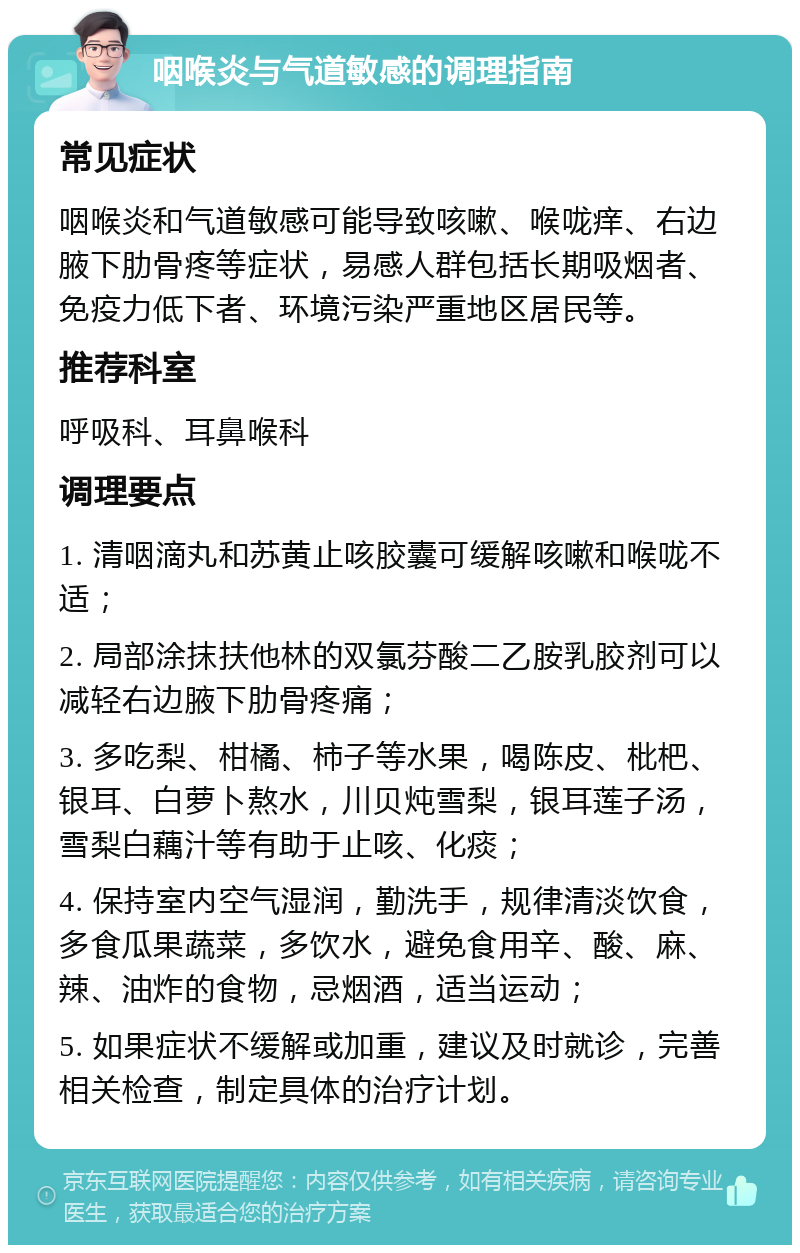 咽喉炎与气道敏感的调理指南 常见症状 咽喉炎和气道敏感可能导致咳嗽、喉咙痒、右边腋下肋骨疼等症状，易感人群包括长期吸烟者、免疫力低下者、环境污染严重地区居民等。 推荐科室 呼吸科、耳鼻喉科 调理要点 1. 清咽滴丸和苏黄止咳胶囊可缓解咳嗽和喉咙不适； 2. 局部涂抹扶他林的双氯芬酸二乙胺乳胶剂可以减轻右边腋下肋骨疼痛； 3. 多吃梨、柑橘、柿子等水果，喝陈皮、枇杷、银耳、白萝卜熬水，川贝炖雪梨，银耳莲子汤，雪梨白藕汁等有助于止咳、化痰； 4. 保持室内空气湿润，勤洗手，规律清淡饮食，多食瓜果蔬菜，多饮水，避免食用辛、酸、麻、辣、油炸的食物，忌烟酒，适当运动； 5. 如果症状不缓解或加重，建议及时就诊，完善相关检查，制定具体的治疗计划。