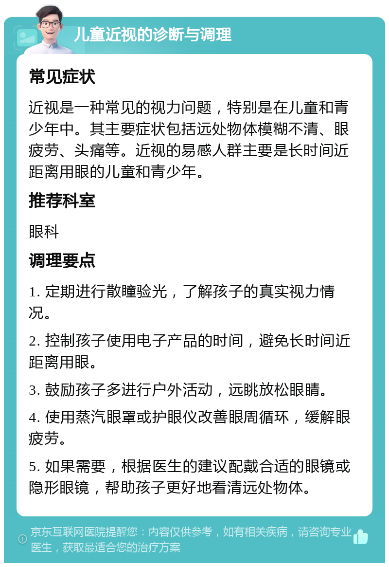 儿童近视的诊断与调理 常见症状 近视是一种常见的视力问题，特别是在儿童和青少年中。其主要症状包括远处物体模糊不清、眼疲劳、头痛等。近视的易感人群主要是长时间近距离用眼的儿童和青少年。 推荐科室 眼科 调理要点 1. 定期进行散瞳验光，了解孩子的真实视力情况。 2. 控制孩子使用电子产品的时间，避免长时间近距离用眼。 3. 鼓励孩子多进行户外活动，远眺放松眼睛。 4. 使用蒸汽眼罩或护眼仪改善眼周循环，缓解眼疲劳。 5. 如果需要，根据医生的建议配戴合适的眼镜或隐形眼镜，帮助孩子更好地看清远处物体。