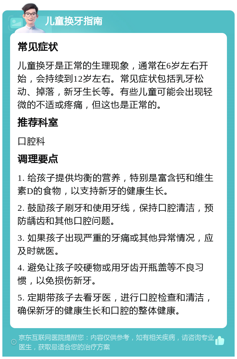 儿童换牙指南 常见症状 儿童换牙是正常的生理现象，通常在6岁左右开始，会持续到12岁左右。常见症状包括乳牙松动、掉落，新牙生长等。有些儿童可能会出现轻微的不适或疼痛，但这也是正常的。 推荐科室 口腔科 调理要点 1. 给孩子提供均衡的营养，特别是富含钙和维生素D的食物，以支持新牙的健康生长。 2. 鼓励孩子刷牙和使用牙线，保持口腔清洁，预防龋齿和其他口腔问题。 3. 如果孩子出现严重的牙痛或其他异常情况，应及时就医。 4. 避免让孩子咬硬物或用牙齿开瓶盖等不良习惯，以免损伤新牙。 5. 定期带孩子去看牙医，进行口腔检查和清洁，确保新牙的健康生长和口腔的整体健康。