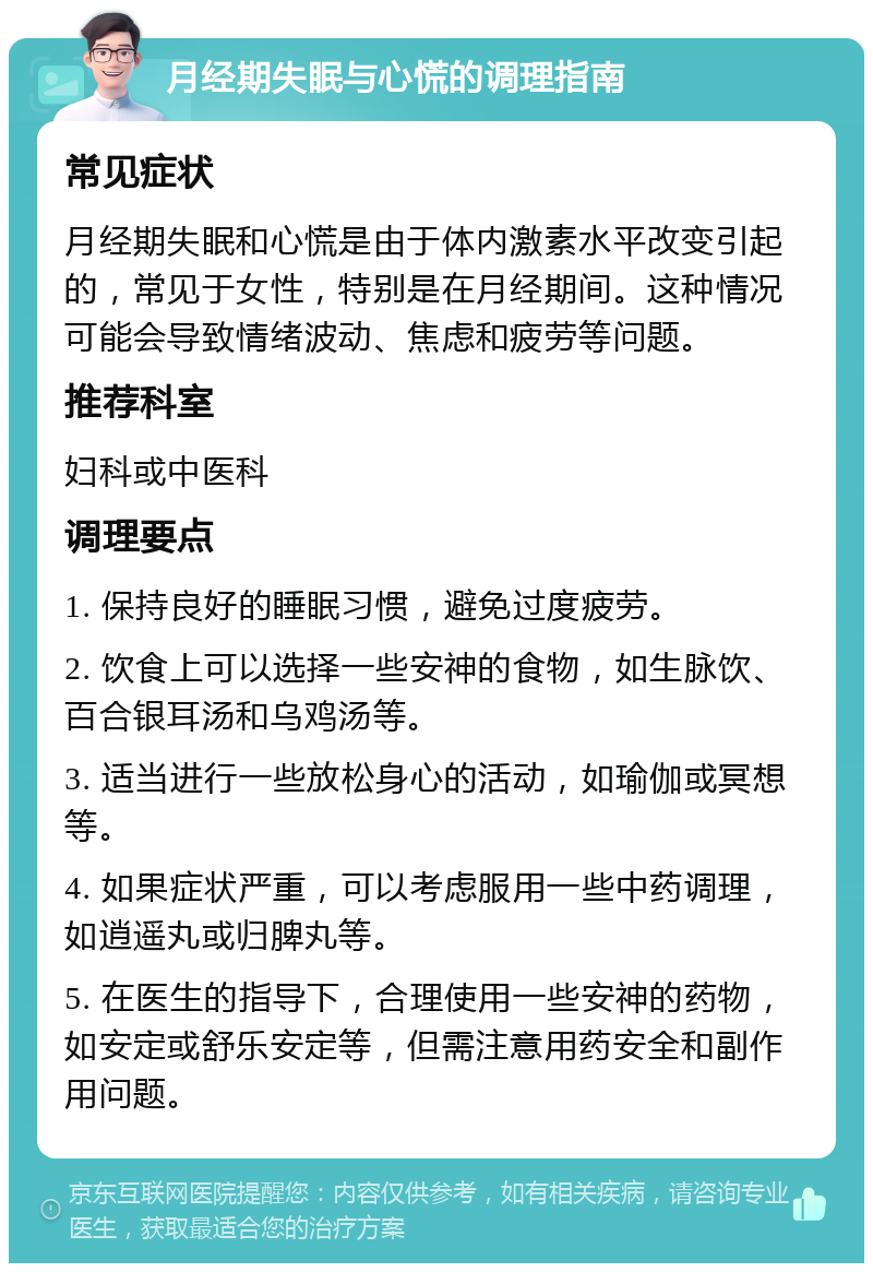 月经期失眠与心慌的调理指南 常见症状 月经期失眠和心慌是由于体内激素水平改变引起的，常见于女性，特别是在月经期间。这种情况可能会导致情绪波动、焦虑和疲劳等问题。 推荐科室 妇科或中医科 调理要点 1. 保持良好的睡眠习惯，避免过度疲劳。 2. 饮食上可以选择一些安神的食物，如生脉饮、百合银耳汤和乌鸡汤等。 3. 适当进行一些放松身心的活动，如瑜伽或冥想等。 4. 如果症状严重，可以考虑服用一些中药调理，如逍遥丸或归脾丸等。 5. 在医生的指导下，合理使用一些安神的药物，如安定或舒乐安定等，但需注意用药安全和副作用问题。