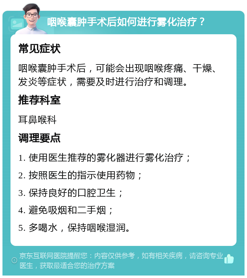 咽喉囊肿手术后如何进行雾化治疗？ 常见症状 咽喉囊肿手术后，可能会出现咽喉疼痛、干燥、发炎等症状，需要及时进行治疗和调理。 推荐科室 耳鼻喉科 调理要点 1. 使用医生推荐的雾化器进行雾化治疗； 2. 按照医生的指示使用药物； 3. 保持良好的口腔卫生； 4. 避免吸烟和二手烟； 5. 多喝水，保持咽喉湿润。