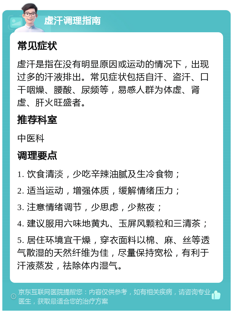 虚汗调理指南 常见症状 虚汗是指在没有明显原因或运动的情况下，出现过多的汗液排出。常见症状包括自汗、盗汗、口干咽燥、腰酸、尿频等，易感人群为体虚、肾虚、肝火旺盛者。 推荐科室 中医科 调理要点 1. 饮食清淡，少吃辛辣油腻及生冷食物； 2. 适当运动，增强体质，缓解情绪压力； 3. 注意情绪调节，少思虑，少熬夜； 4. 建议服用六味地黄丸、玉屏风颗粒和三清茶； 5. 居住环境宜干燥，穿衣面料以棉、麻、丝等透气散湿的天然纤维为佳，尽量保持宽松，有利于汗液蒸发，祛除体内湿气。