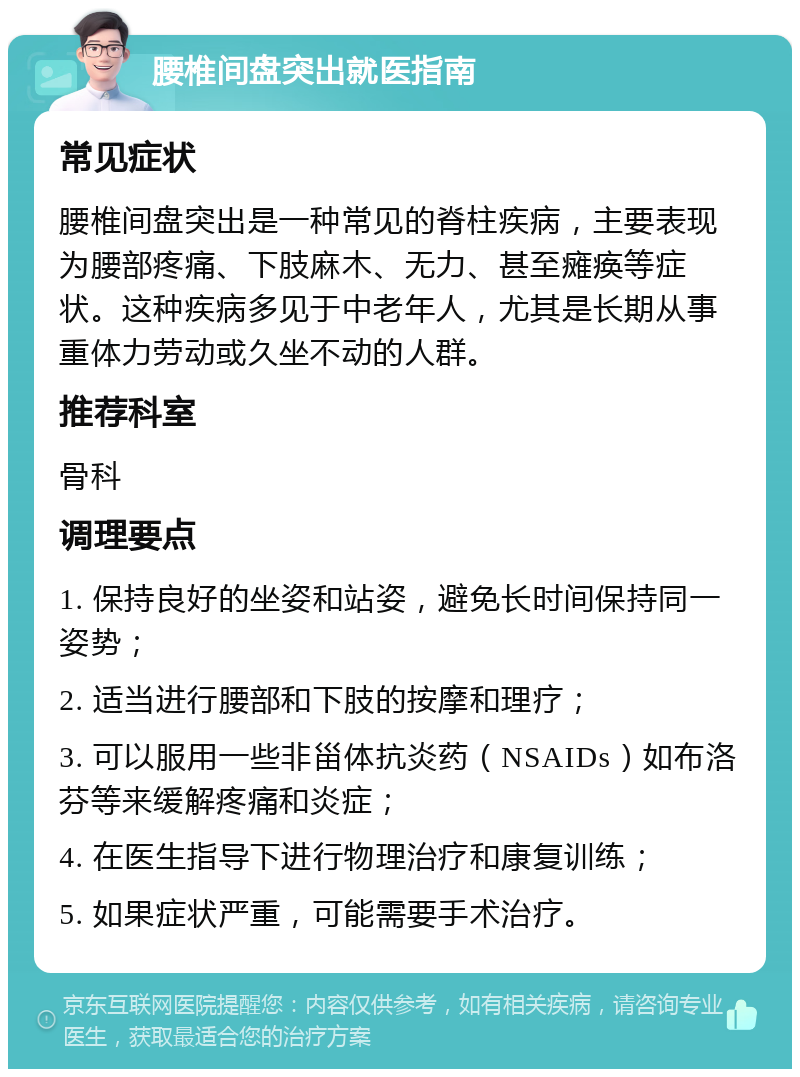 腰椎间盘突出就医指南 常见症状 腰椎间盘突出是一种常见的脊柱疾病，主要表现为腰部疼痛、下肢麻木、无力、甚至瘫痪等症状。这种疾病多见于中老年人，尤其是长期从事重体力劳动或久坐不动的人群。 推荐科室 骨科 调理要点 1. 保持良好的坐姿和站姿，避免长时间保持同一姿势； 2. 适当进行腰部和下肢的按摩和理疗； 3. 可以服用一些非甾体抗炎药（NSAIDs）如布洛芬等来缓解疼痛和炎症； 4. 在医生指导下进行物理治疗和康复训练； 5. 如果症状严重，可能需要手术治疗。