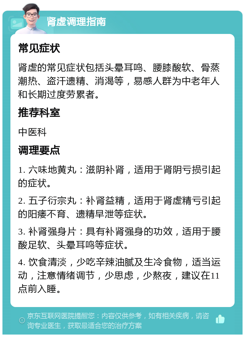 肾虚调理指南 常见症状 肾虚的常见症状包括头晕耳鸣、腰膝酸软、骨蒸潮热、盗汗遗精、消渴等，易感人群为中老年人和长期过度劳累者。 推荐科室 中医科 调理要点 1. 六味地黄丸：滋阴补肾，适用于肾阴亏损引起的症状。 2. 五子衍宗丸：补肾益精，适用于肾虚精亏引起的阳痿不育、遗精早泄等症状。 3. 补肾强身片：具有补肾强身的功效，适用于腰酸足软、头晕耳鸣等症状。 4. 饮食清淡，少吃辛辣油腻及生冷食物，适当运动，注意情绪调节，少思虑，少熬夜，建议在11点前入睡。