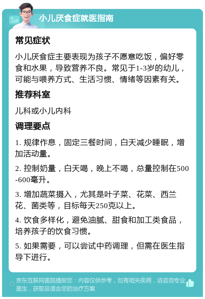 小儿厌食症就医指南 常见症状 小儿厌食症主要表现为孩子不愿意吃饭，偏好零食和水果，导致营养不良。常见于1-3岁的幼儿，可能与喂养方式、生活习惯、情绪等因素有关。 推荐科室 儿科或小儿内科 调理要点 1. 规律作息，固定三餐时间，白天减少睡眠，增加活动量。 2. 控制奶量，白天喝，晚上不喝，总量控制在500-600毫升。 3. 增加蔬菜摄入，尤其是叶子菜、花菜、西兰花、菌类等，目标每天250克以上。 4. 饮食多样化，避免油腻、甜食和加工类食品，培养孩子的饮食习惯。 5. 如果需要，可以尝试中药调理，但需在医生指导下进行。