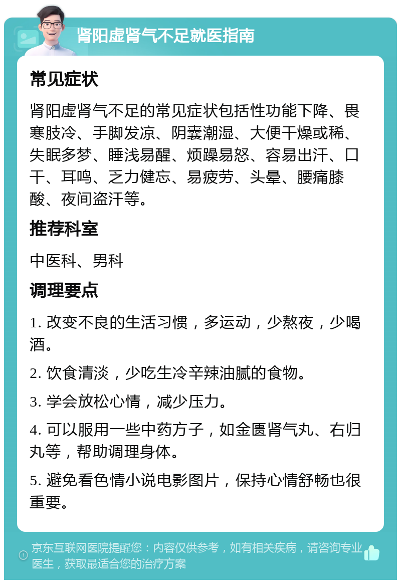 肾阳虚肾气不足就医指南 常见症状 肾阳虚肾气不足的常见症状包括性功能下降、畏寒肢冷、手脚发凉、阴囊潮湿、大便干燥或稀、失眠多梦、睡浅易醒、烦躁易怒、容易出汗、口干、耳鸣、乏力健忘、易疲劳、头晕、腰痛膝酸、夜间盗汗等。 推荐科室 中医科、男科 调理要点 1. 改变不良的生活习惯，多运动，少熬夜，少喝酒。 2. 饮食清淡，少吃生冷辛辣油腻的食物。 3. 学会放松心情，减少压力。 4. 可以服用一些中药方子，如金匮肾气丸、右归丸等，帮助调理身体。 5. 避免看色情小说电影图片，保持心情舒畅也很重要。