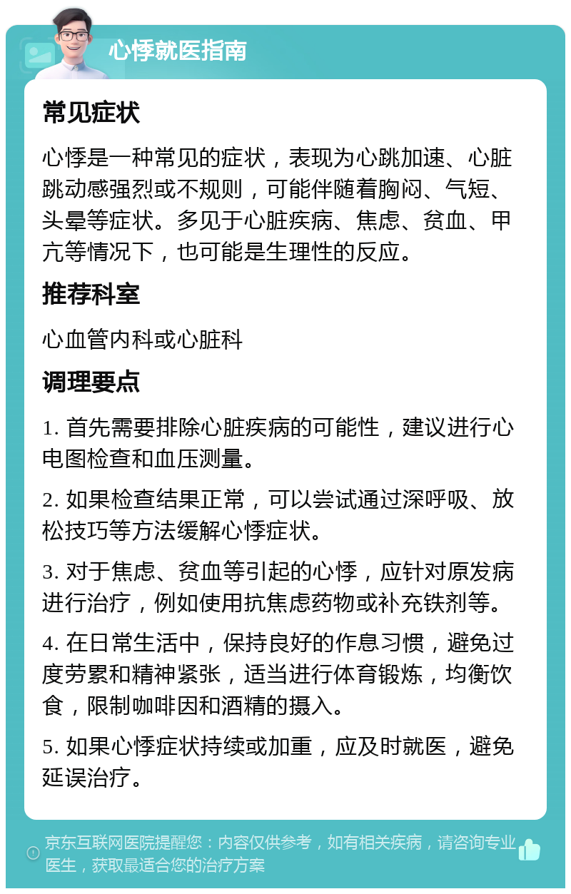 心悸就医指南 常见症状 心悸是一种常见的症状，表现为心跳加速、心脏跳动感强烈或不规则，可能伴随着胸闷、气短、头晕等症状。多见于心脏疾病、焦虑、贫血、甲亢等情况下，也可能是生理性的反应。 推荐科室 心血管内科或心脏科 调理要点 1. 首先需要排除心脏疾病的可能性，建议进行心电图检查和血压测量。 2. 如果检查结果正常，可以尝试通过深呼吸、放松技巧等方法缓解心悸症状。 3. 对于焦虑、贫血等引起的心悸，应针对原发病进行治疗，例如使用抗焦虑药物或补充铁剂等。 4. 在日常生活中，保持良好的作息习惯，避免过度劳累和精神紧张，适当进行体育锻炼，均衡饮食，限制咖啡因和酒精的摄入。 5. 如果心悸症状持续或加重，应及时就医，避免延误治疗。