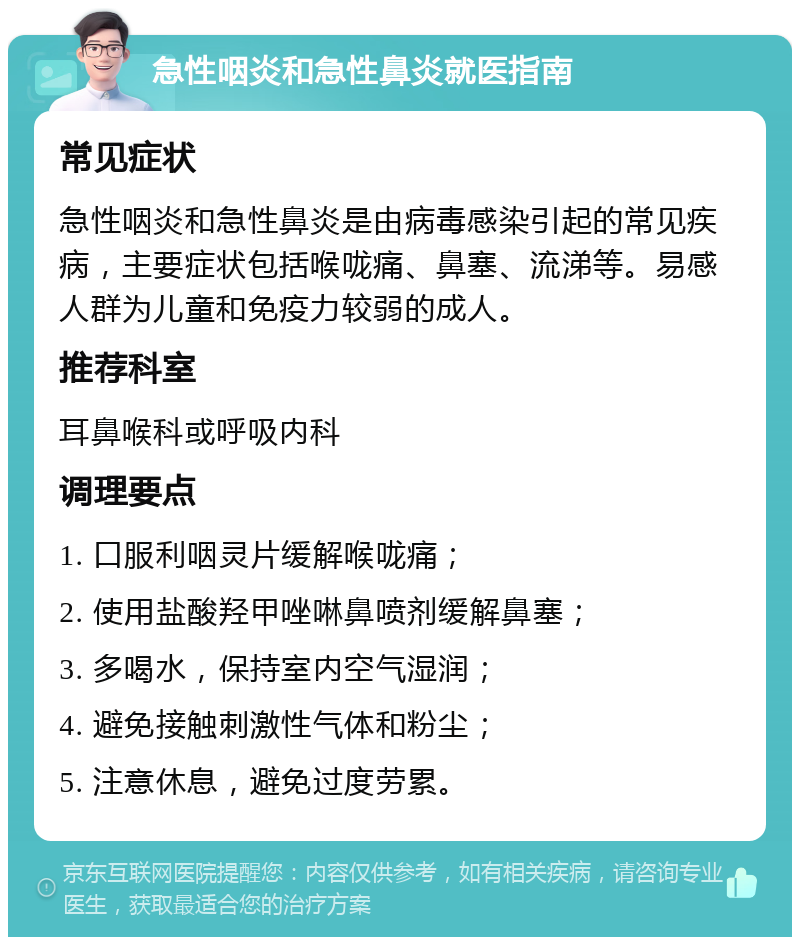 急性咽炎和急性鼻炎就医指南 常见症状 急性咽炎和急性鼻炎是由病毒感染引起的常见疾病，主要症状包括喉咙痛、鼻塞、流涕等。易感人群为儿童和免疫力较弱的成人。 推荐科室 耳鼻喉科或呼吸内科 调理要点 1. 口服利咽灵片缓解喉咙痛； 2. 使用盐酸羟甲唑啉鼻喷剂缓解鼻塞； 3. 多喝水，保持室内空气湿润； 4. 避免接触刺激性气体和粉尘； 5. 注意休息，避免过度劳累。