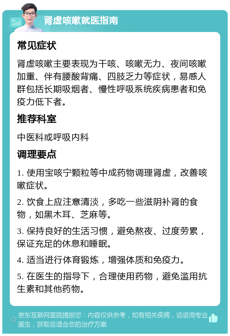 肾虚咳嗽就医指南 常见症状 肾虚咳嗽主要表现为干咳、咳嗽无力、夜间咳嗽加重、伴有腰酸背痛、四肢乏力等症状，易感人群包括长期吸烟者、慢性呼吸系统疾病患者和免疫力低下者。 推荐科室 中医科或呼吸内科 调理要点 1. 使用宝咳宁颗粒等中成药物调理肾虚，改善咳嗽症状。 2. 饮食上应注意清淡，多吃一些滋阴补肾的食物，如黑木耳、芝麻等。 3. 保持良好的生活习惯，避免熬夜、过度劳累，保证充足的休息和睡眠。 4. 适当进行体育锻炼，增强体质和免疫力。 5. 在医生的指导下，合理使用药物，避免滥用抗生素和其他药物。