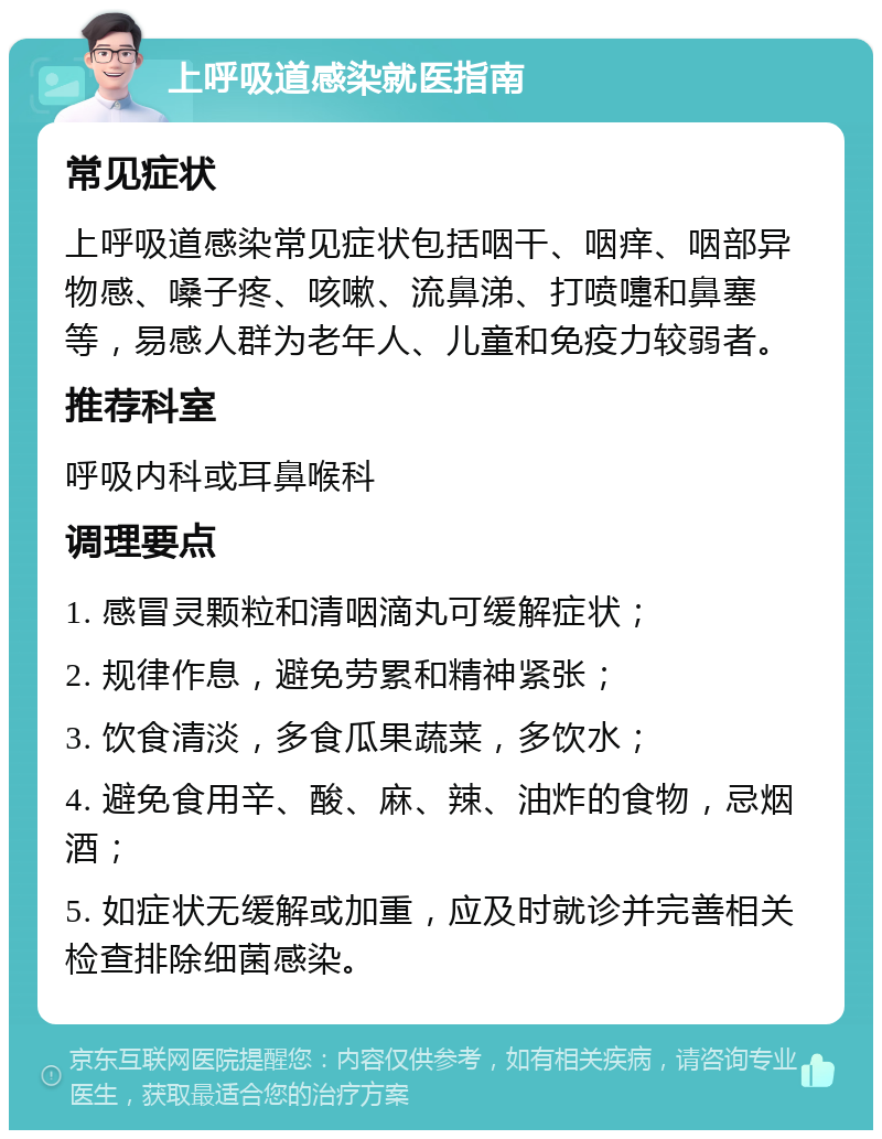 上呼吸道感染就医指南 常见症状 上呼吸道感染常见症状包括咽干、咽痒、咽部异物感、嗓子疼、咳嗽、流鼻涕、打喷嚏和鼻塞等，易感人群为老年人、儿童和免疫力较弱者。 推荐科室 呼吸内科或耳鼻喉科 调理要点 1. 感冒灵颗粒和清咽滴丸可缓解症状； 2. 规律作息，避免劳累和精神紧张； 3. 饮食清淡，多食瓜果蔬菜，多饮水； 4. 避免食用辛、酸、麻、辣、油炸的食物，忌烟酒； 5. 如症状无缓解或加重，应及时就诊并完善相关检查排除细菌感染。