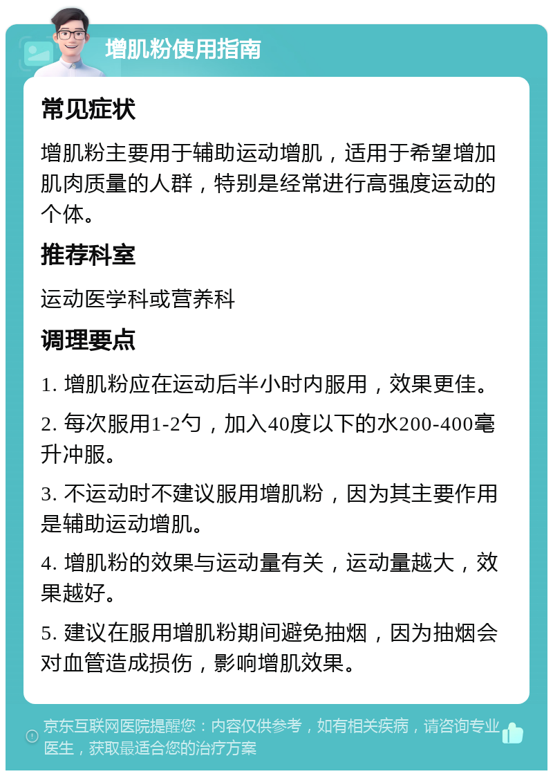 增肌粉使用指南 常见症状 增肌粉主要用于辅助运动增肌，适用于希望增加肌肉质量的人群，特别是经常进行高强度运动的个体。 推荐科室 运动医学科或营养科 调理要点 1. 增肌粉应在运动后半小时内服用，效果更佳。 2. 每次服用1-2勺，加入40度以下的水200-400毫升冲服。 3. 不运动时不建议服用增肌粉，因为其主要作用是辅助运动增肌。 4. 增肌粉的效果与运动量有关，运动量越大，效果越好。 5. 建议在服用增肌粉期间避免抽烟，因为抽烟会对血管造成损伤，影响增肌效果。