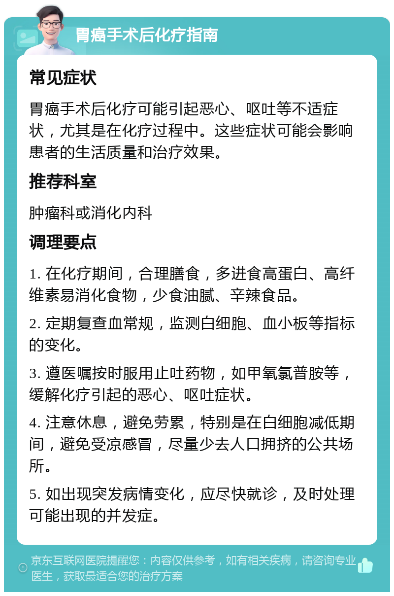 胃癌手术后化疗指南 常见症状 胃癌手术后化疗可能引起恶心、呕吐等不适症状，尤其是在化疗过程中。这些症状可能会影响患者的生活质量和治疗效果。 推荐科室 肿瘤科或消化内科 调理要点 1. 在化疗期间，合理膳食，多进食高蛋白、高纤维素易消化食物，少食油腻、辛辣食品。 2. 定期复查血常规，监测白细胞、血小板等指标的变化。 3. 遵医嘱按时服用止吐药物，如甲氧氯普胺等，缓解化疗引起的恶心、呕吐症状。 4. 注意休息，避免劳累，特别是在白细胞减低期间，避免受凉感冒，尽量少去人口拥挤的公共场所。 5. 如出现突发病情变化，应尽快就诊，及时处理可能出现的并发症。