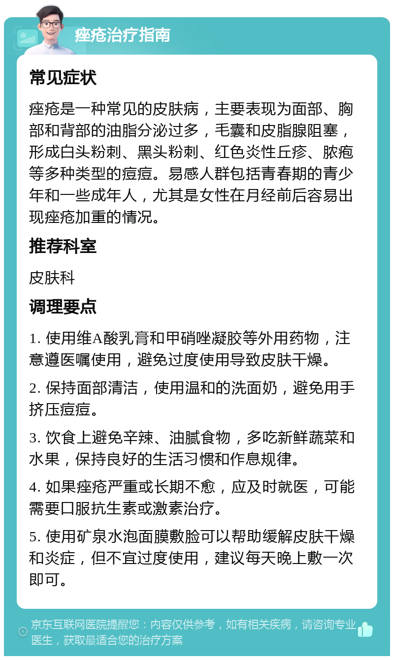 痤疮治疗指南 常见症状 痤疮是一种常见的皮肤病，主要表现为面部、胸部和背部的油脂分泌过多，毛囊和皮脂腺阻塞，形成白头粉刺、黑头粉刺、红色炎性丘疹、脓疱等多种类型的痘痘。易感人群包括青春期的青少年和一些成年人，尤其是女性在月经前后容易出现痤疮加重的情况。 推荐科室 皮肤科 调理要点 1. 使用维A酸乳膏和甲硝唑凝胶等外用药物，注意遵医嘱使用，避免过度使用导致皮肤干燥。 2. 保持面部清洁，使用温和的洗面奶，避免用手挤压痘痘。 3. 饮食上避免辛辣、油腻食物，多吃新鲜蔬菜和水果，保持良好的生活习惯和作息规律。 4. 如果痤疮严重或长期不愈，应及时就医，可能需要口服抗生素或激素治疗。 5. 使用矿泉水泡面膜敷脸可以帮助缓解皮肤干燥和炎症，但不宜过度使用，建议每天晚上敷一次即可。