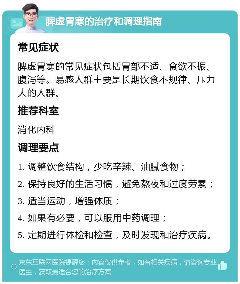 脾虚胃寒的治疗和调理指南 常见症状 脾虚胃寒的常见症状包括胃部不适、食欲不振、腹泻等。易感人群主要是长期饮食不规律、压力大的人群。 推荐科室 消化内科 调理要点 1. 调整饮食结构，少吃辛辣、油腻食物； 2. 保持良好的生活习惯，避免熬夜和过度劳累； 3. 适当运动，增强体质； 4. 如果有必要，可以服用中药调理； 5. 定期进行体检和检查，及时发现和治疗疾病。