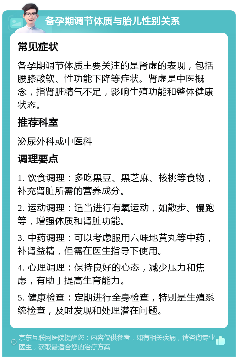 备孕期调节体质与胎儿性别关系 常见症状 备孕期调节体质主要关注的是肾虚的表现，包括腰膝酸软、性功能下降等症状。肾虚是中医概念，指肾脏精气不足，影响生殖功能和整体健康状态。 推荐科室 泌尿外科或中医科 调理要点 1. 饮食调理：多吃黑豆、黑芝麻、核桃等食物，补充肾脏所需的营养成分。 2. 运动调理：适当进行有氧运动，如散步、慢跑等，增强体质和肾脏功能。 3. 中药调理：可以考虑服用六味地黄丸等中药，补肾益精，但需在医生指导下使用。 4. 心理调理：保持良好的心态，减少压力和焦虑，有助于提高生育能力。 5. 健康检查：定期进行全身检查，特别是生殖系统检查，及时发现和处理潜在问题。