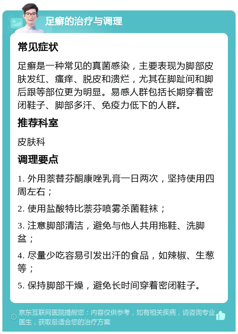 足癣的治疗与调理 常见症状 足癣是一种常见的真菌感染，主要表现为脚部皮肤发红、瘙痒、脱皮和溃烂，尤其在脚趾间和脚后跟等部位更为明显。易感人群包括长期穿着密闭鞋子、脚部多汗、免疫力低下的人群。 推荐科室 皮肤科 调理要点 1. 外用萘替芬酮康唑乳膏一日两次，坚持使用四周左右； 2. 使用盐酸特比萘芬喷雾杀菌鞋袜； 3. 注意脚部清洁，避免与他人共用拖鞋、洗脚盆； 4. 尽量少吃容易引发出汗的食品，如辣椒、生葱等； 5. 保持脚部干燥，避免长时间穿着密闭鞋子。