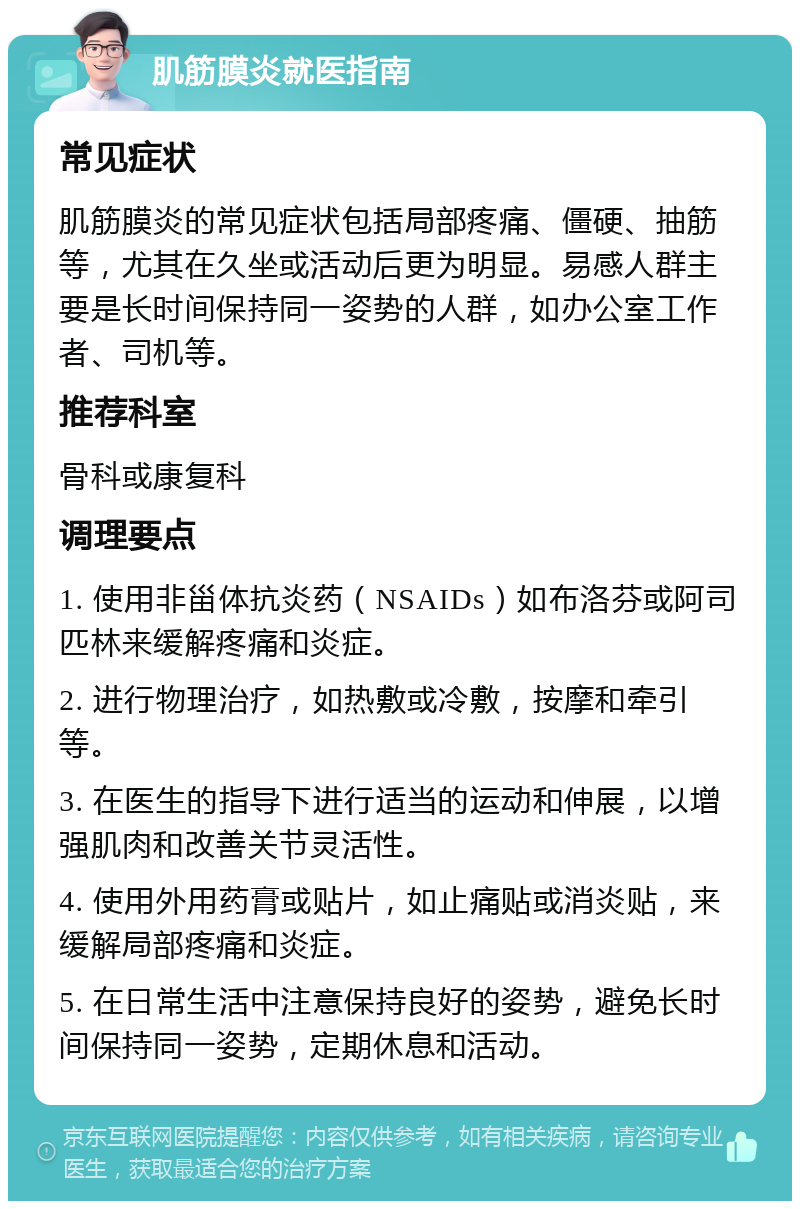 肌筋膜炎就医指南 常见症状 肌筋膜炎的常见症状包括局部疼痛、僵硬、抽筋等，尤其在久坐或活动后更为明显。易感人群主要是长时间保持同一姿势的人群，如办公室工作者、司机等。 推荐科室 骨科或康复科 调理要点 1. 使用非甾体抗炎药（NSAIDs）如布洛芬或阿司匹林来缓解疼痛和炎症。 2. 进行物理治疗，如热敷或冷敷，按摩和牵引等。 3. 在医生的指导下进行适当的运动和伸展，以增强肌肉和改善关节灵活性。 4. 使用外用药膏或贴片，如止痛贴或消炎贴，来缓解局部疼痛和炎症。 5. 在日常生活中注意保持良好的姿势，避免长时间保持同一姿势，定期休息和活动。