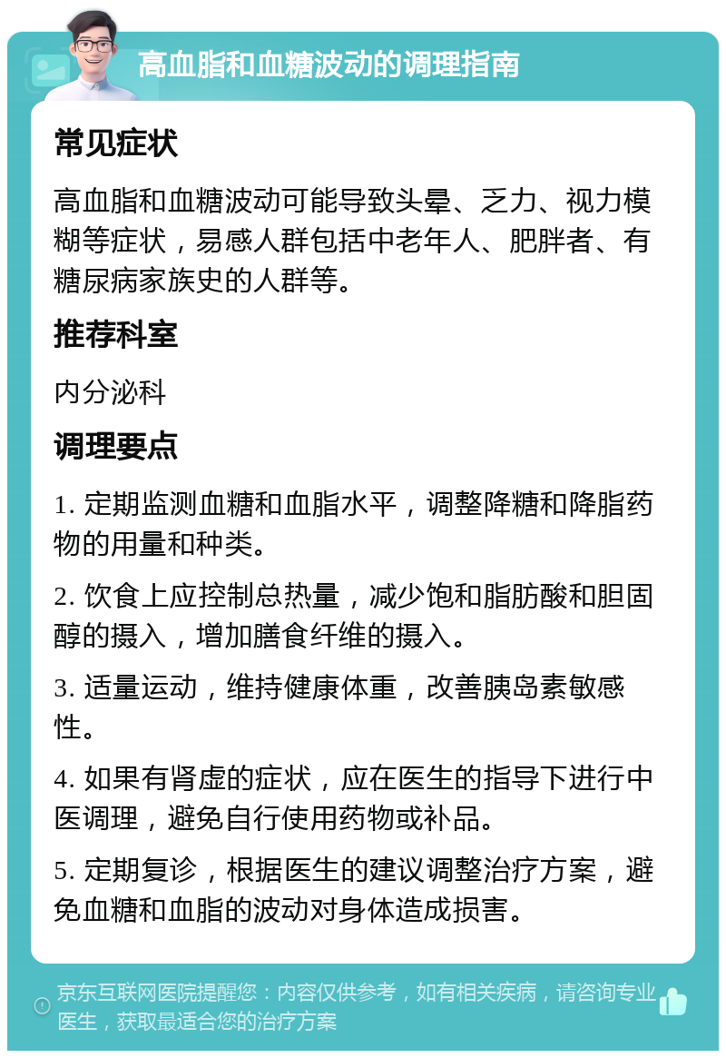 高血脂和血糖波动的调理指南 常见症状 高血脂和血糖波动可能导致头晕、乏力、视力模糊等症状，易感人群包括中老年人、肥胖者、有糖尿病家族史的人群等。 推荐科室 内分泌科 调理要点 1. 定期监测血糖和血脂水平，调整降糖和降脂药物的用量和种类。 2. 饮食上应控制总热量，减少饱和脂肪酸和胆固醇的摄入，增加膳食纤维的摄入。 3. 适量运动，维持健康体重，改善胰岛素敏感性。 4. 如果有肾虚的症状，应在医生的指导下进行中医调理，避免自行使用药物或补品。 5. 定期复诊，根据医生的建议调整治疗方案，避免血糖和血脂的波动对身体造成损害。