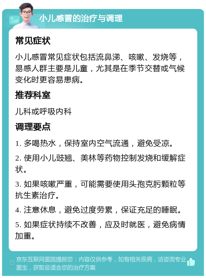 小儿感冒的治疗与调理 常见症状 小儿感冒常见症状包括流鼻涕、咳嗽、发烧等，易感人群主要是儿童，尤其是在季节交替或气候变化时更容易患病。 推荐科室 儿科或呼吸内科 调理要点 1. 多喝热水，保持室内空气流通，避免受凉。 2. 使用小儿豉翘、美林等药物控制发烧和缓解症状。 3. 如果咳嗽严重，可能需要使用头孢克肟颗粒等抗生素治疗。 4. 注意休息，避免过度劳累，保证充足的睡眠。 5. 如果症状持续不改善，应及时就医，避免病情加重。