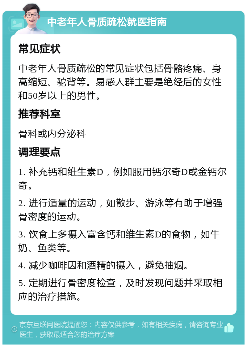 中老年人骨质疏松就医指南 常见症状 中老年人骨质疏松的常见症状包括骨骼疼痛、身高缩短、驼背等。易感人群主要是绝经后的女性和50岁以上的男性。 推荐科室 骨科或内分泌科 调理要点 1. 补充钙和维生素D，例如服用钙尔奇D或金钙尔奇。 2. 进行适量的运动，如散步、游泳等有助于增强骨密度的运动。 3. 饮食上多摄入富含钙和维生素D的食物，如牛奶、鱼类等。 4. 减少咖啡因和酒精的摄入，避免抽烟。 5. 定期进行骨密度检查，及时发现问题并采取相应的治疗措施。