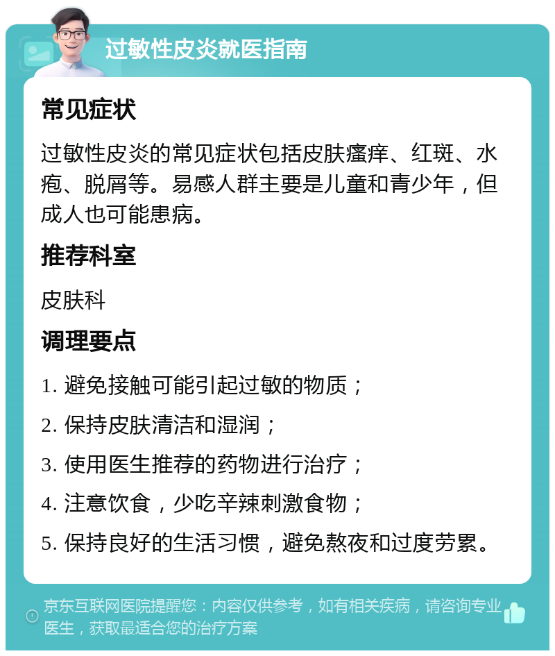 过敏性皮炎就医指南 常见症状 过敏性皮炎的常见症状包括皮肤瘙痒、红斑、水疱、脱屑等。易感人群主要是儿童和青少年，但成人也可能患病。 推荐科室 皮肤科 调理要点 1. 避免接触可能引起过敏的物质； 2. 保持皮肤清洁和湿润； 3. 使用医生推荐的药物进行治疗； 4. 注意饮食，少吃辛辣刺激食物； 5. 保持良好的生活习惯，避免熬夜和过度劳累。