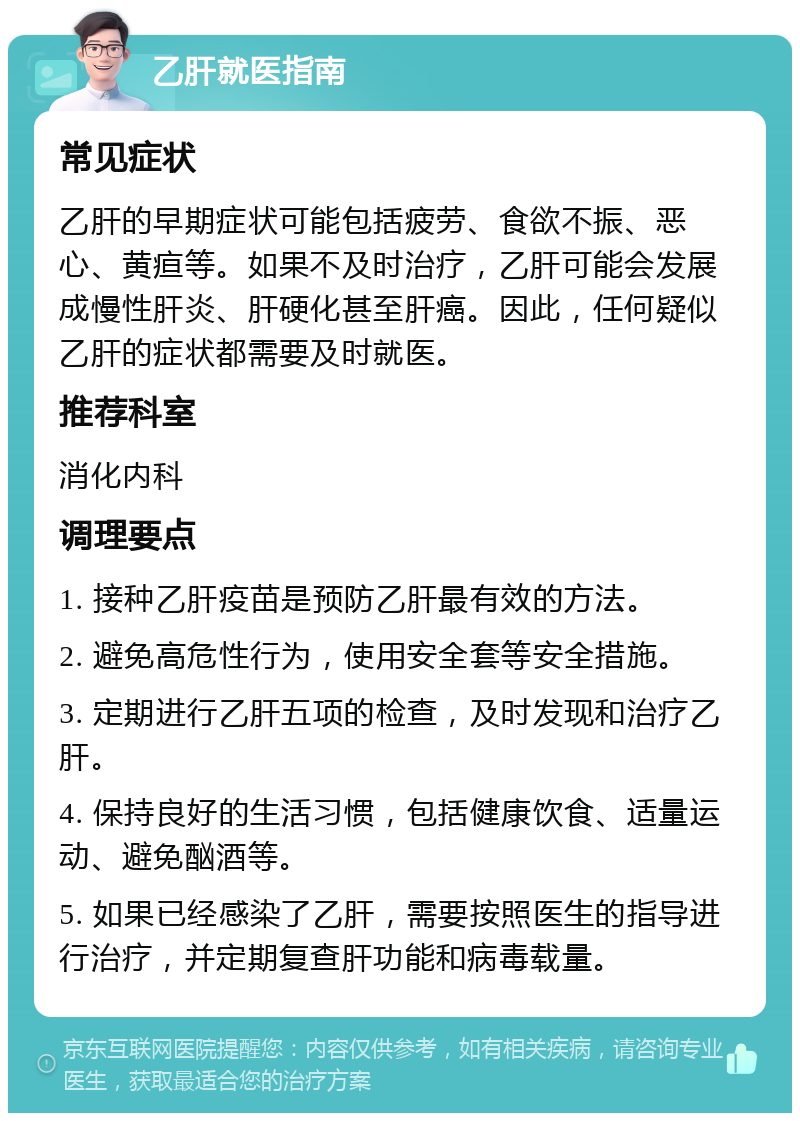 乙肝就医指南 常见症状 乙肝的早期症状可能包括疲劳、食欲不振、恶心、黄疸等。如果不及时治疗，乙肝可能会发展成慢性肝炎、肝硬化甚至肝癌。因此，任何疑似乙肝的症状都需要及时就医。 推荐科室 消化内科 调理要点 1. 接种乙肝疫苗是预防乙肝最有效的方法。 2. 避免高危性行为，使用安全套等安全措施。 3. 定期进行乙肝五项的检查，及时发现和治疗乙肝。 4. 保持良好的生活习惯，包括健康饮食、适量运动、避免酗酒等。 5. 如果已经感染了乙肝，需要按照医生的指导进行治疗，并定期复查肝功能和病毒载量。