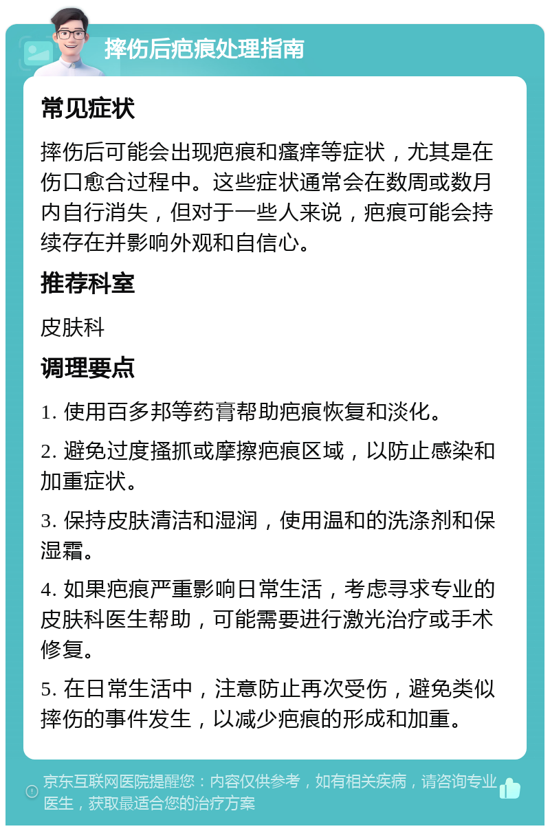 摔伤后疤痕处理指南 常见症状 摔伤后可能会出现疤痕和瘙痒等症状，尤其是在伤口愈合过程中。这些症状通常会在数周或数月内自行消失，但对于一些人来说，疤痕可能会持续存在并影响外观和自信心。 推荐科室 皮肤科 调理要点 1. 使用百多邦等药膏帮助疤痕恢复和淡化。 2. 避免过度搔抓或摩擦疤痕区域，以防止感染和加重症状。 3. 保持皮肤清洁和湿润，使用温和的洗涤剂和保湿霜。 4. 如果疤痕严重影响日常生活，考虑寻求专业的皮肤科医生帮助，可能需要进行激光治疗或手术修复。 5. 在日常生活中，注意防止再次受伤，避免类似摔伤的事件发生，以减少疤痕的形成和加重。