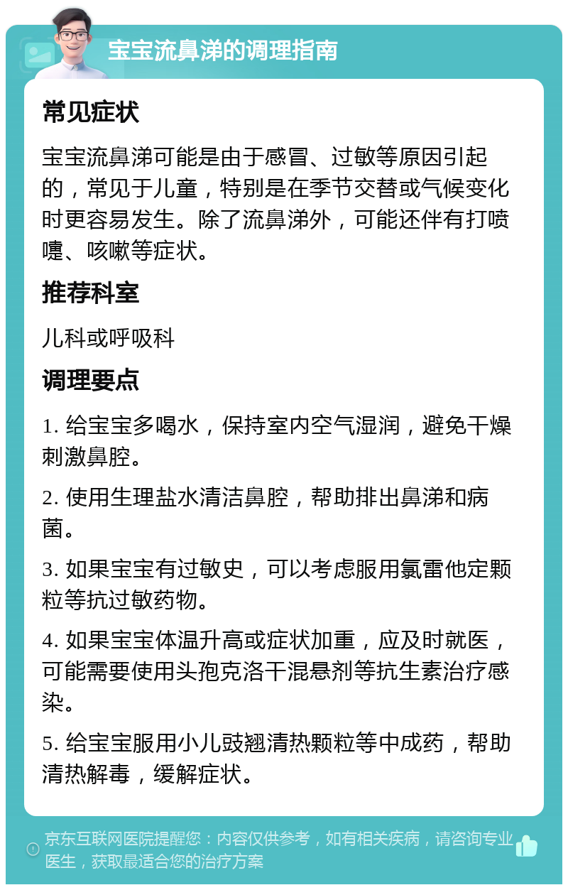 宝宝流鼻涕的调理指南 常见症状 宝宝流鼻涕可能是由于感冒、过敏等原因引起的，常见于儿童，特别是在季节交替或气候变化时更容易发生。除了流鼻涕外，可能还伴有打喷嚏、咳嗽等症状。 推荐科室 儿科或呼吸科 调理要点 1. 给宝宝多喝水，保持室内空气湿润，避免干燥刺激鼻腔。 2. 使用生理盐水清洁鼻腔，帮助排出鼻涕和病菌。 3. 如果宝宝有过敏史，可以考虑服用氯雷他定颗粒等抗过敏药物。 4. 如果宝宝体温升高或症状加重，应及时就医，可能需要使用头孢克洛干混悬剂等抗生素治疗感染。 5. 给宝宝服用小儿豉翘清热颗粒等中成药，帮助清热解毒，缓解症状。