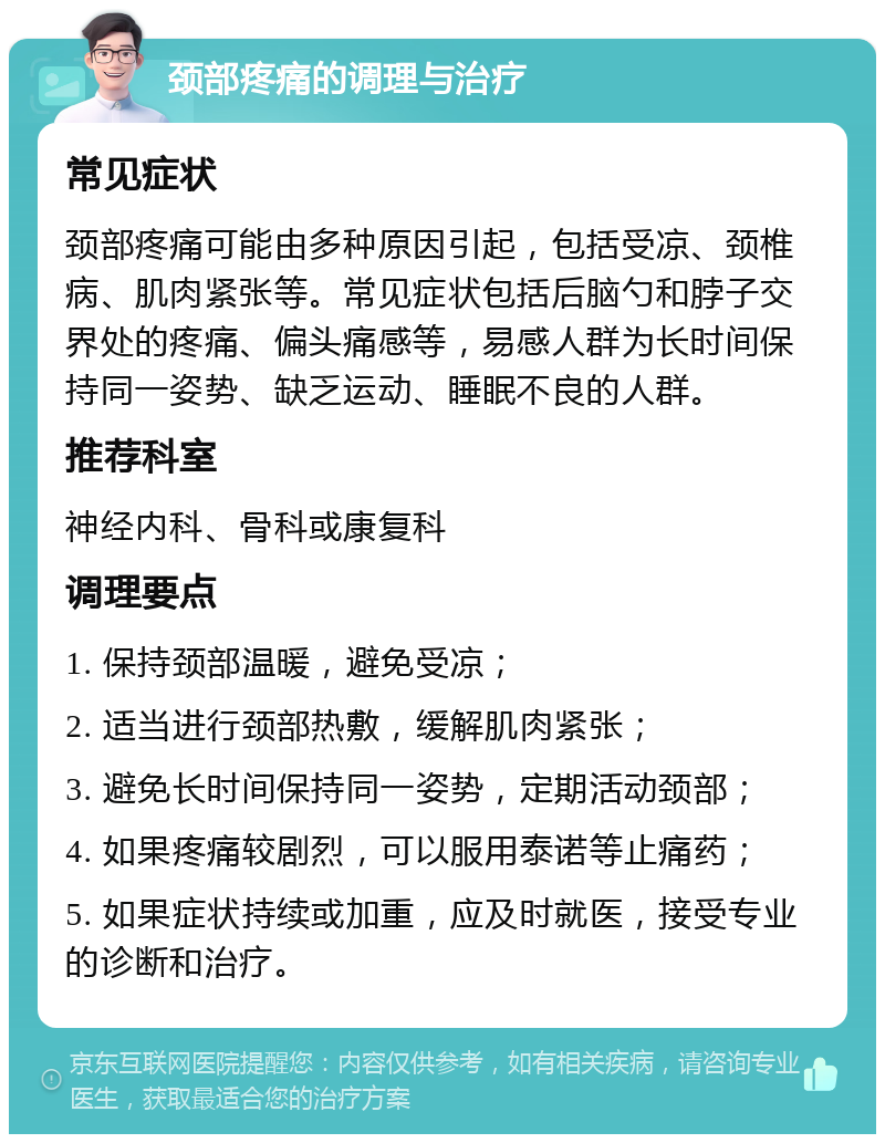 颈部疼痛的调理与治疗 常见症状 颈部疼痛可能由多种原因引起，包括受凉、颈椎病、肌肉紧张等。常见症状包括后脑勺和脖子交界处的疼痛、偏头痛感等，易感人群为长时间保持同一姿势、缺乏运动、睡眠不良的人群。 推荐科室 神经内科、骨科或康复科 调理要点 1. 保持颈部温暖，避免受凉； 2. 适当进行颈部热敷，缓解肌肉紧张； 3. 避免长时间保持同一姿势，定期活动颈部； 4. 如果疼痛较剧烈，可以服用泰诺等止痛药； 5. 如果症状持续或加重，应及时就医，接受专业的诊断和治疗。