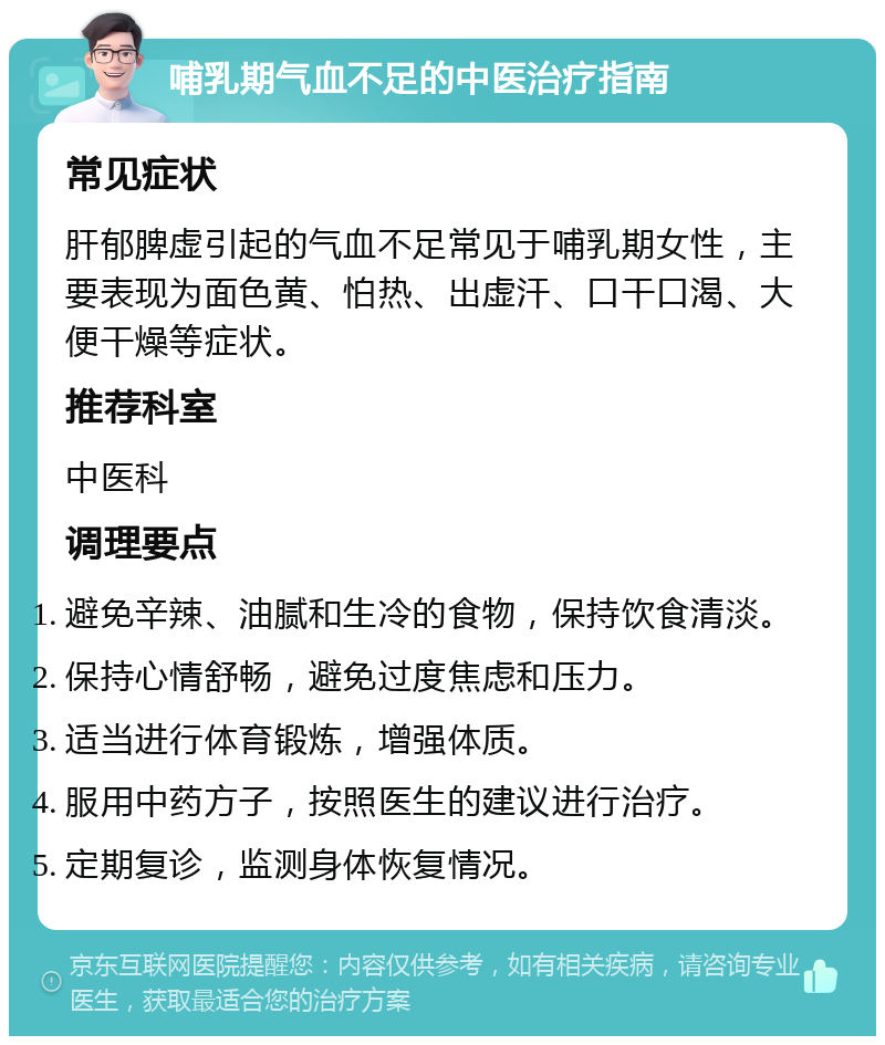 哺乳期气血不足的中医治疗指南 常见症状 肝郁脾虚引起的气血不足常见于哺乳期女性，主要表现为面色黄、怕热、出虚汗、口干口渴、大便干燥等症状。 推荐科室 中医科 调理要点 避免辛辣、油腻和生冷的食物，保持饮食清淡。 保持心情舒畅，避免过度焦虑和压力。 适当进行体育锻炼，增强体质。 服用中药方子，按照医生的建议进行治疗。 定期复诊，监测身体恢复情况。