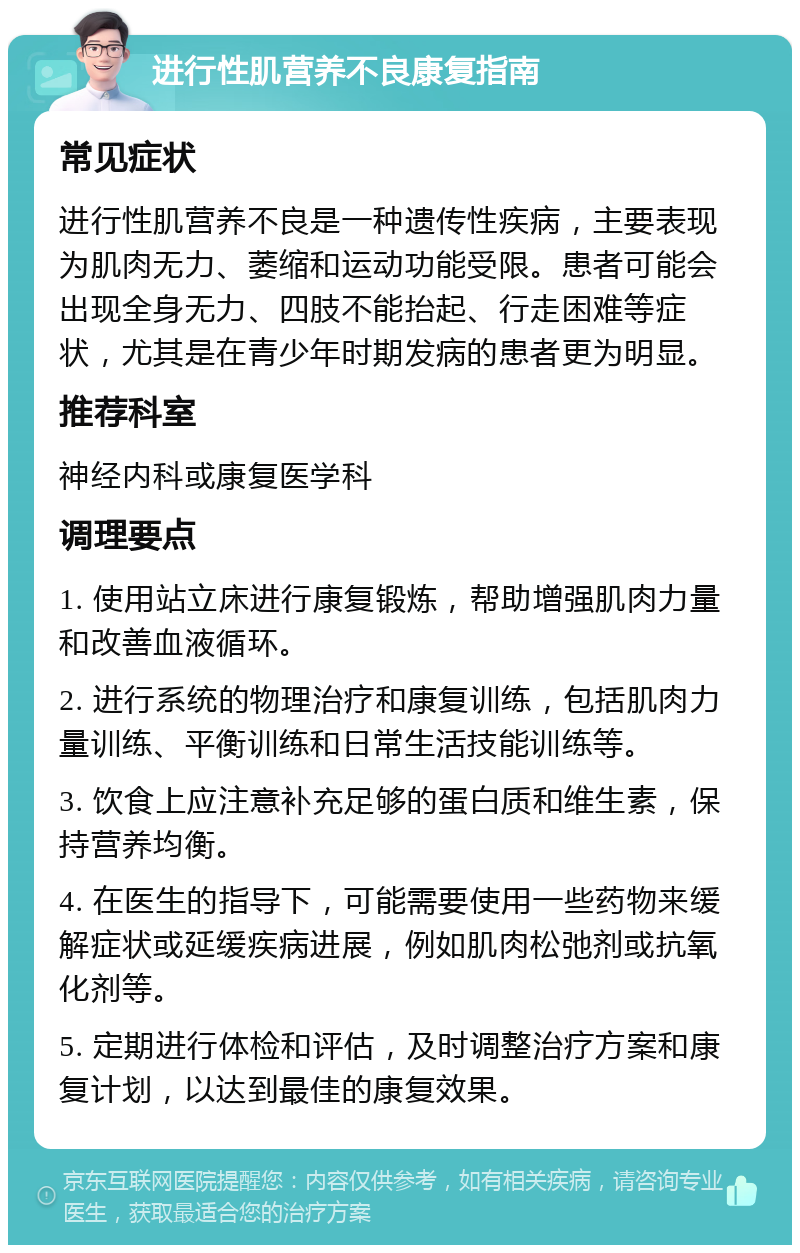 进行性肌营养不良康复指南 常见症状 进行性肌营养不良是一种遗传性疾病，主要表现为肌肉无力、萎缩和运动功能受限。患者可能会出现全身无力、四肢不能抬起、行走困难等症状，尤其是在青少年时期发病的患者更为明显。 推荐科室 神经内科或康复医学科 调理要点 1. 使用站立床进行康复锻炼，帮助增强肌肉力量和改善血液循环。 2. 进行系统的物理治疗和康复训练，包括肌肉力量训练、平衡训练和日常生活技能训练等。 3. 饮食上应注意补充足够的蛋白质和维生素，保持营养均衡。 4. 在医生的指导下，可能需要使用一些药物来缓解症状或延缓疾病进展，例如肌肉松弛剂或抗氧化剂等。 5. 定期进行体检和评估，及时调整治疗方案和康复计划，以达到最佳的康复效果。