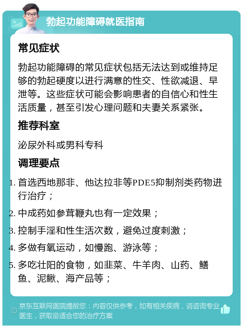 勃起功能障碍就医指南 常见症状 勃起功能障碍的常见症状包括无法达到或维持足够的勃起硬度以进行满意的性交、性欲减退、早泄等。这些症状可能会影响患者的自信心和性生活质量，甚至引发心理问题和夫妻关系紧张。 推荐科室 泌尿外科或男科专科 调理要点 首选西地那非、他达拉非等PDE5抑制剂类药物进行治疗； 中成药如参茸鞭丸也有一定效果； 控制手淫和性生活次数，避免过度刺激； 多做有氧运动，如慢跑、游泳等； 多吃壮阳的食物，如韭菜、牛羊肉、山药、鳝鱼、泥鳅、海产品等；