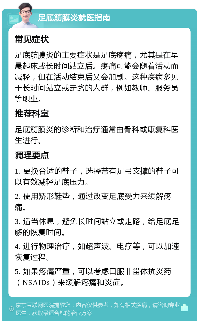 足底筋膜炎就医指南 常见症状 足底筋膜炎的主要症状是足底疼痛，尤其是在早晨起床或长时间站立后。疼痛可能会随着活动而减轻，但在活动结束后又会加剧。这种疾病多见于长时间站立或走路的人群，例如教师、服务员等职业。 推荐科室 足底筋膜炎的诊断和治疗通常由骨科或康复科医生进行。 调理要点 1. 更换合适的鞋子，选择带有足弓支撑的鞋子可以有效减轻足底压力。 2. 使用矫形鞋垫，通过改变足底受力来缓解疼痛。 3. 适当休息，避免长时间站立或走路，给足底足够的恢复时间。 4. 进行物理治疗，如超声波、电疗等，可以加速恢复过程。 5. 如果疼痛严重，可以考虑口服非甾体抗炎药（NSAIDs）来缓解疼痛和炎症。