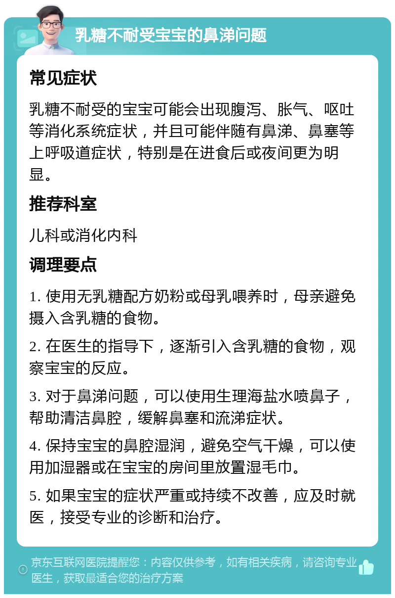 乳糖不耐受宝宝的鼻涕问题 常见症状 乳糖不耐受的宝宝可能会出现腹泻、胀气、呕吐等消化系统症状，并且可能伴随有鼻涕、鼻塞等上呼吸道症状，特别是在进食后或夜间更为明显。 推荐科室 儿科或消化内科 调理要点 1. 使用无乳糖配方奶粉或母乳喂养时，母亲避免摄入含乳糖的食物。 2. 在医生的指导下，逐渐引入含乳糖的食物，观察宝宝的反应。 3. 对于鼻涕问题，可以使用生理海盐水喷鼻子，帮助清洁鼻腔，缓解鼻塞和流涕症状。 4. 保持宝宝的鼻腔湿润，避免空气干燥，可以使用加湿器或在宝宝的房间里放置湿毛巾。 5. 如果宝宝的症状严重或持续不改善，应及时就医，接受专业的诊断和治疗。