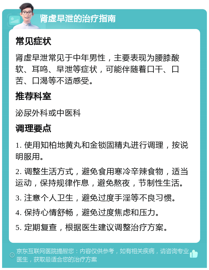 肾虚早泄的治疗指南 常见症状 肾虚早泄常见于中年男性，主要表现为腰膝酸软、耳鸣、早泄等症状，可能伴随着口干、口苦、口渴等不适感受。 推荐科室 泌尿外科或中医科 调理要点 1. 使用知柏地黄丸和金锁固精丸进行调理，按说明服用。 2. 调整生活方式，避免食用寒冷辛辣食物，适当运动，保持规律作息，避免熬夜，节制性生活。 3. 注意个人卫生，避免过度手淫等不良习惯。 4. 保持心情舒畅，避免过度焦虑和压力。 5. 定期复查，根据医生建议调整治疗方案。