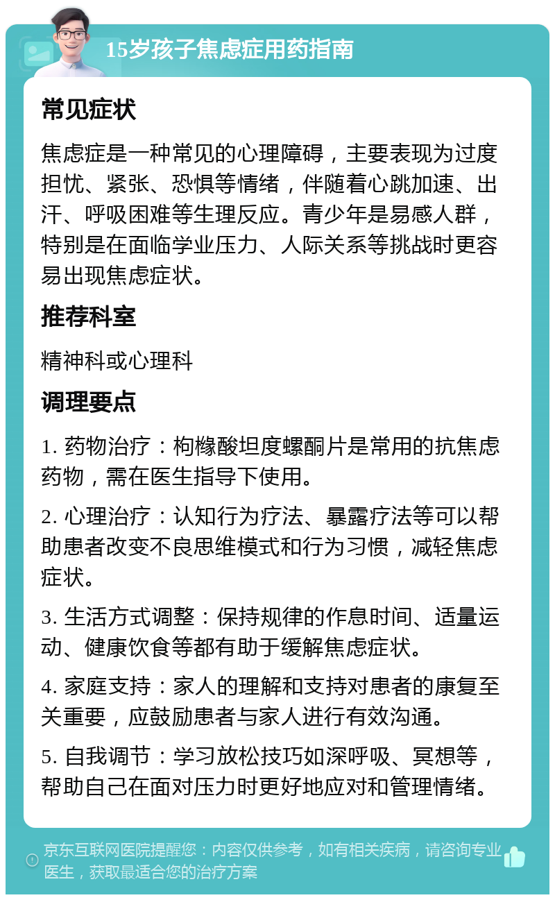 15岁孩子焦虑症用药指南 常见症状 焦虑症是一种常见的心理障碍，主要表现为过度担忧、紧张、恐惧等情绪，伴随着心跳加速、出汗、呼吸困难等生理反应。青少年是易感人群，特别是在面临学业压力、人际关系等挑战时更容易出现焦虑症状。 推荐科室 精神科或心理科 调理要点 1. 药物治疗：枸橼酸坦度螺酮片是常用的抗焦虑药物，需在医生指导下使用。 2. 心理治疗：认知行为疗法、暴露疗法等可以帮助患者改变不良思维模式和行为习惯，减轻焦虑症状。 3. 生活方式调整：保持规律的作息时间、适量运动、健康饮食等都有助于缓解焦虑症状。 4. 家庭支持：家人的理解和支持对患者的康复至关重要，应鼓励患者与家人进行有效沟通。 5. 自我调节：学习放松技巧如深呼吸、冥想等，帮助自己在面对压力时更好地应对和管理情绪。