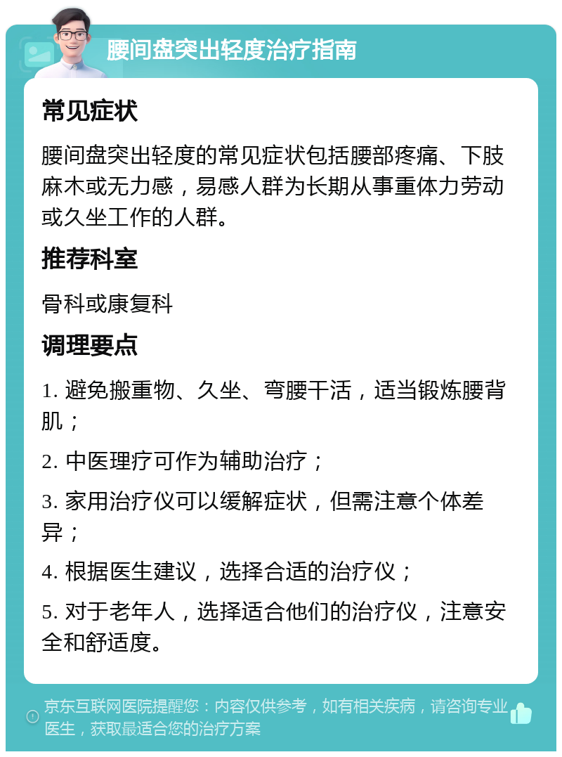 腰间盘突出轻度治疗指南 常见症状 腰间盘突出轻度的常见症状包括腰部疼痛、下肢麻木或无力感，易感人群为长期从事重体力劳动或久坐工作的人群。 推荐科室 骨科或康复科 调理要点 1. 避免搬重物、久坐、弯腰干活，适当锻炼腰背肌； 2. 中医理疗可作为辅助治疗； 3. 家用治疗仪可以缓解症状，但需注意个体差异； 4. 根据医生建议，选择合适的治疗仪； 5. 对于老年人，选择适合他们的治疗仪，注意安全和舒适度。