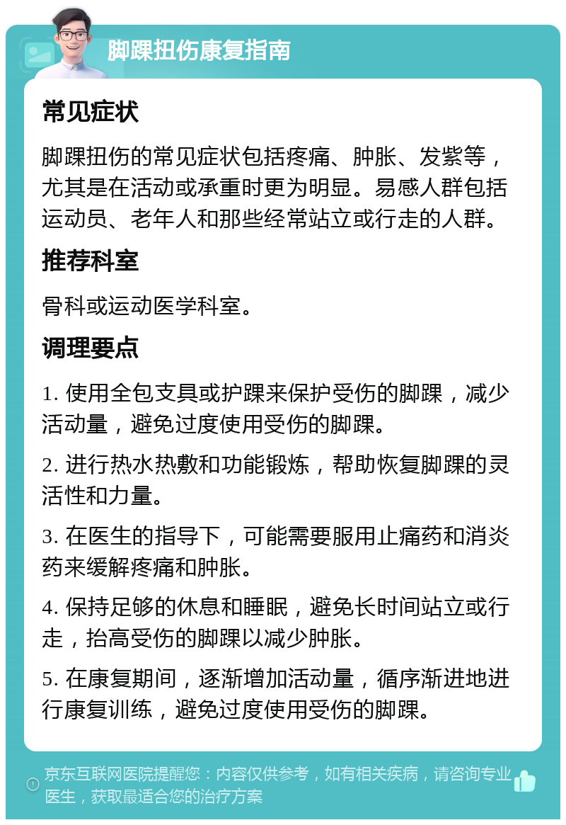 脚踝扭伤康复指南 常见症状 脚踝扭伤的常见症状包括疼痛、肿胀、发紫等，尤其是在活动或承重时更为明显。易感人群包括运动员、老年人和那些经常站立或行走的人群。 推荐科室 骨科或运动医学科室。 调理要点 1. 使用全包支具或护踝来保护受伤的脚踝，减少活动量，避免过度使用受伤的脚踝。 2. 进行热水热敷和功能锻炼，帮助恢复脚踝的灵活性和力量。 3. 在医生的指导下，可能需要服用止痛药和消炎药来缓解疼痛和肿胀。 4. 保持足够的休息和睡眠，避免长时间站立或行走，抬高受伤的脚踝以减少肿胀。 5. 在康复期间，逐渐增加活动量，循序渐进地进行康复训练，避免过度使用受伤的脚踝。