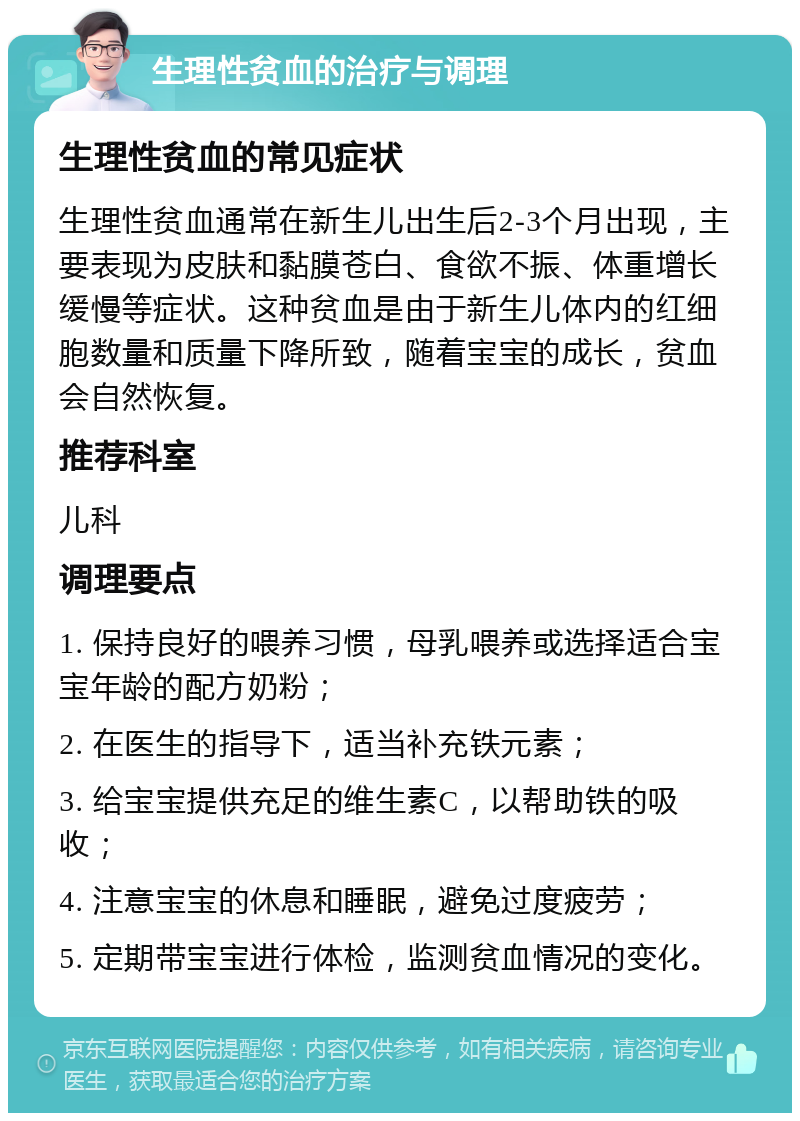 生理性贫血的治疗与调理 生理性贫血的常见症状 生理性贫血通常在新生儿出生后2-3个月出现，主要表现为皮肤和黏膜苍白、食欲不振、体重增长缓慢等症状。这种贫血是由于新生儿体内的红细胞数量和质量下降所致，随着宝宝的成长，贫血会自然恢复。 推荐科室 儿科 调理要点 1. 保持良好的喂养习惯，母乳喂养或选择适合宝宝年龄的配方奶粉； 2. 在医生的指导下，适当补充铁元素； 3. 给宝宝提供充足的维生素C，以帮助铁的吸收； 4. 注意宝宝的休息和睡眠，避免过度疲劳； 5. 定期带宝宝进行体检，监测贫血情况的变化。