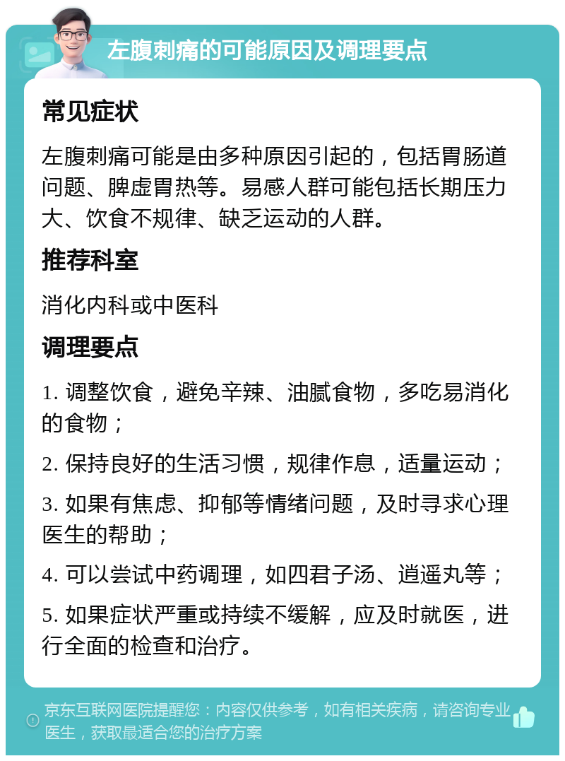 左腹刺痛的可能原因及调理要点 常见症状 左腹刺痛可能是由多种原因引起的，包括胃肠道问题、脾虚胃热等。易感人群可能包括长期压力大、饮食不规律、缺乏运动的人群。 推荐科室 消化内科或中医科 调理要点 1. 调整饮食，避免辛辣、油腻食物，多吃易消化的食物； 2. 保持良好的生活习惯，规律作息，适量运动； 3. 如果有焦虑、抑郁等情绪问题，及时寻求心理医生的帮助； 4. 可以尝试中药调理，如四君子汤、逍遥丸等； 5. 如果症状严重或持续不缓解，应及时就医，进行全面的检查和治疗。