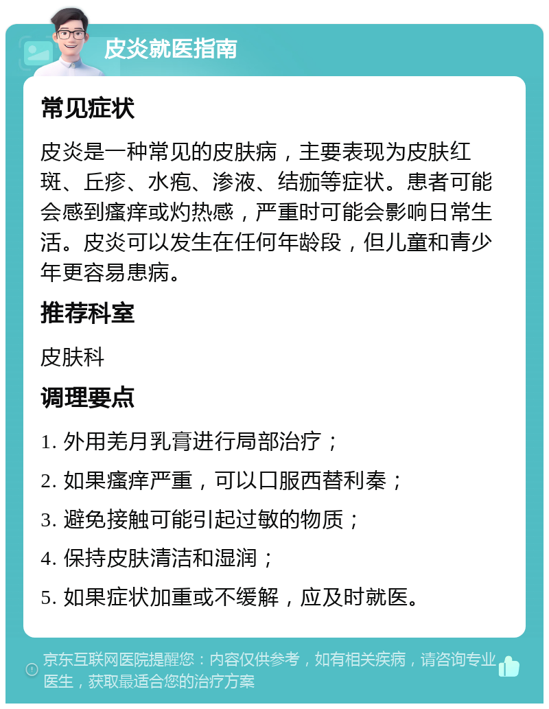 皮炎就医指南 常见症状 皮炎是一种常见的皮肤病，主要表现为皮肤红斑、丘疹、水疱、渗液、结痂等症状。患者可能会感到瘙痒或灼热感，严重时可能会影响日常生活。皮炎可以发生在任何年龄段，但儿童和青少年更容易患病。 推荐科室 皮肤科 调理要点 1. 外用羌月乳膏进行局部治疗； 2. 如果瘙痒严重，可以口服西替利秦； 3. 避免接触可能引起过敏的物质； 4. 保持皮肤清洁和湿润； 5. 如果症状加重或不缓解，应及时就医。