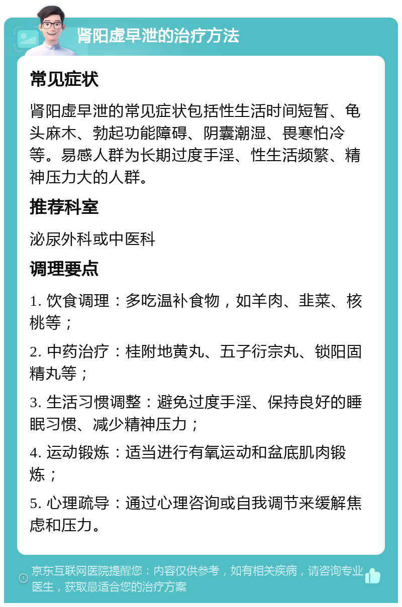 肾阳虚早泄的治疗方法 常见症状 肾阳虚早泄的常见症状包括性生活时间短暂、龟头麻木、勃起功能障碍、阴囊潮湿、畏寒怕冷等。易感人群为长期过度手淫、性生活频繁、精神压力大的人群。 推荐科室 泌尿外科或中医科 调理要点 1. 饮食调理：多吃温补食物，如羊肉、韭菜、核桃等； 2. 中药治疗：桂附地黄丸、五子衍宗丸、锁阳固精丸等； 3. 生活习惯调整：避免过度手淫、保持良好的睡眠习惯、减少精神压力； 4. 运动锻炼：适当进行有氧运动和盆底肌肉锻炼； 5. 心理疏导：通过心理咨询或自我调节来缓解焦虑和压力。