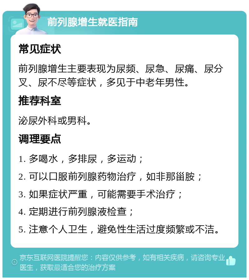 前列腺增生就医指南 常见症状 前列腺增生主要表现为尿频、尿急、尿痛、尿分叉、尿不尽等症状，多见于中老年男性。 推荐科室 泌尿外科或男科。 调理要点 1. 多喝水，多排尿，多运动； 2. 可以口服前列腺药物治疗，如非那甾胺； 3. 如果症状严重，可能需要手术治疗； 4. 定期进行前列腺液检查； 5. 注意个人卫生，避免性生活过度频繁或不洁。